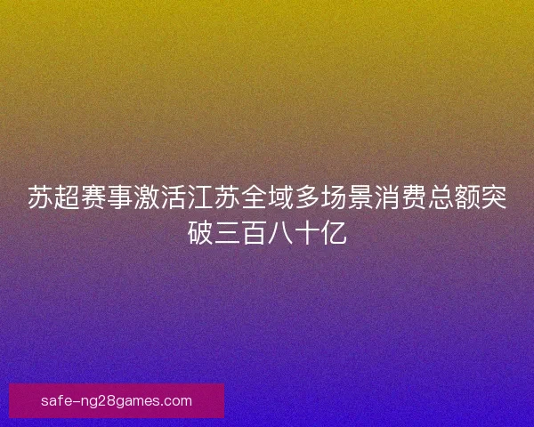 苏超赛事激活江苏全域多场景消费总额突破三百八十亿 苏超赛事激活江苏全域多场景消费总额突破三百八十亿