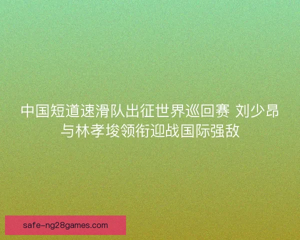 中国短道速滑队出征世界巡回赛 刘少昂与林孝埈领衔迎战国际强敌