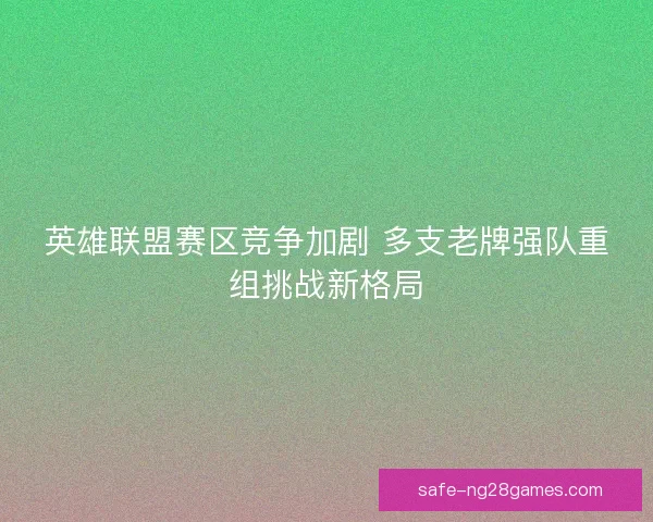 英雄联盟赛区竞争加剧 多支老牌强队重组挑战新格局 英雄联盟赛区竞争加剧 多支老牌强队重组挑战新格局