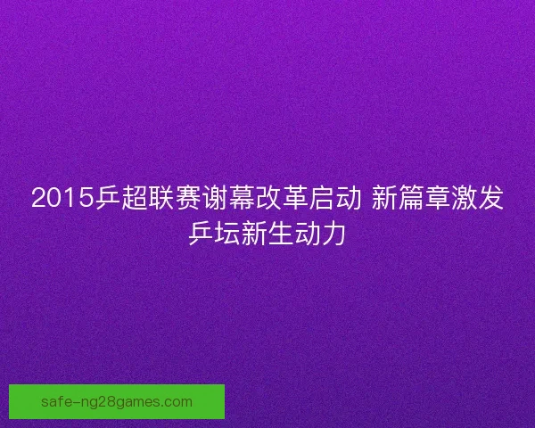 2015乒超联赛谢幕改革启动 新篇章激发乒坛新生动力