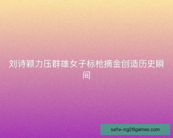 刘诗颖力压群雄女子标枪摘金创造历史瞬间