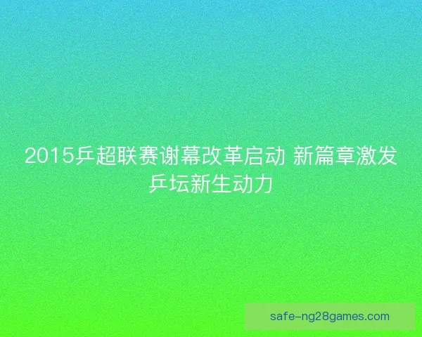2015乒超联赛谢幕改革启动 新篇章激发乒坛新生动力