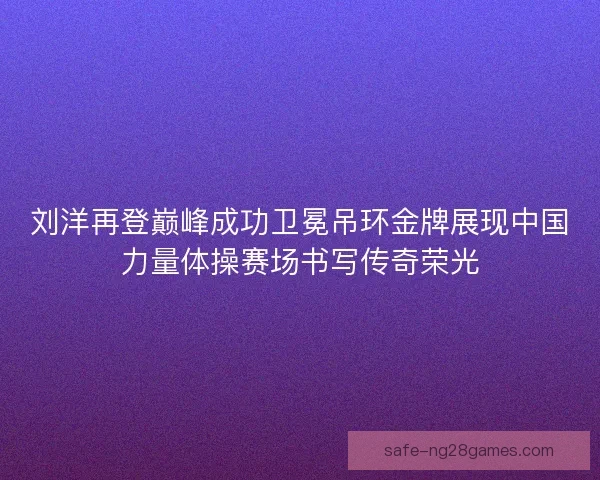 刘洋再登巅峰成功卫冕吊环金牌展现中国力量体操赛场书写传奇荣光