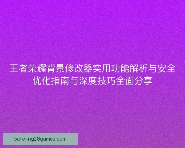王者荣耀背景修改器实用功能解析与安全优化指南与深度技巧全面分享