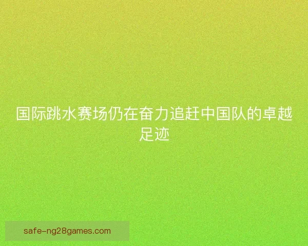 国际跳水赛场仍在奋力追赶中国队的卓越足迹 国际跳水赛场仍在奋力追赶中国队的卓越足迹